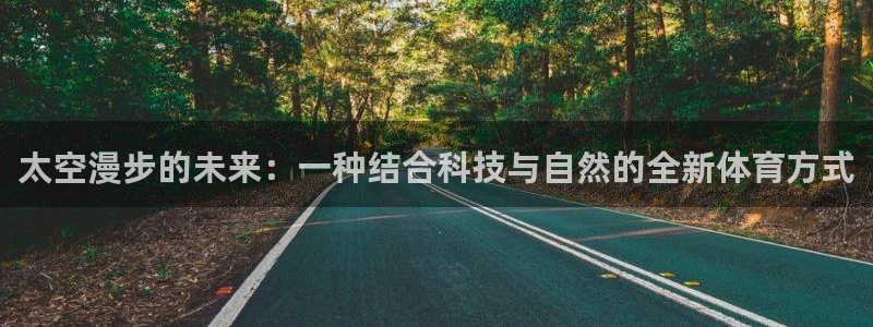 九游体育官网下载招商电话地址是多少：太空漫步的未来：